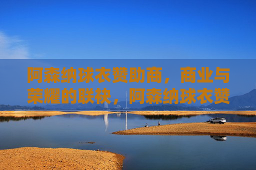 阿森纳球衣赞助商,商业与荣耀的联袂,阿森纳球衣赞助商,商业与荣耀的联袂 阿森纳球衣赞助商,商业与荣耀的联袂,阿森纳球衣赞助商,商业与荣耀的联袂