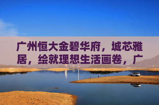 广州恒大金碧华府,城芯雅居,绘就理想生活画卷,广州恒大金碧华府,城芯雅居,绘就理想生活画卷 广州恒大金碧华府,城芯雅居,绘就理想生活画卷,广州恒大金碧华府,城芯雅居,绘就理想生活画卷