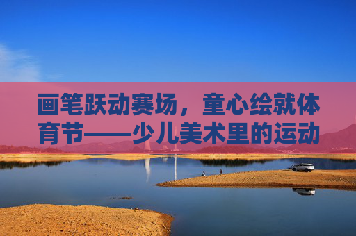 画笔跃动赛场,童心绘就体育节——少儿美术里的运动之美,画笔跃赛场,童心绘体育美 画笔跃动赛场,童心绘就体育节——少儿美术里的运动之美,画笔跃赛场,童心绘体育美