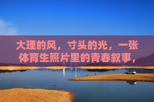大理的风,寸头的光,一张体育生照片里的青春叙事,风掠大理,光映寸头,体育生照片里的青春叙事 大理的风,寸头的光,一张体育生照片里的青春叙事,风掠大理,光映寸头,体育生照片里的青春叙事