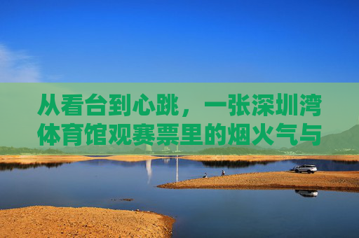 从看台到心跳,一张深圳湾体育馆观赛票里的烟火气与热爱,深圳湾体育馆观赛票,烟火气与心跳里的热爱 从看台到心跳,一张深圳湾体育馆观赛票里的烟火气与热爱,深圳湾体育馆观赛票,烟火气与心跳里的热爱