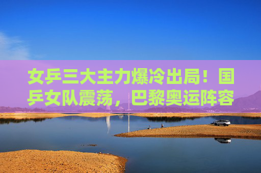 女乒三大主力爆冷出局!国乒女队震荡,巴黎奥运阵容再生变数?女乒三大主力爆冷出局 国乒女队震荡巴黎奥运阵容再生变数 女乒三大主力爆冷出局!国乒女队震荡,巴黎奥运阵容再生变数?女乒三大主力爆冷出局 国乒女队震荡巴黎奥运阵容再生变数
