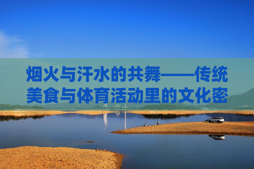 烟火与汗水的共舞——传统美食与体育活动里的文化密码，烟火与汗水的共舞——传统美食与体育活动的文化密码