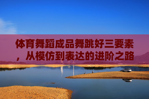 体育舞蹈成品舞跳好三要素，从模仿到表达的进阶之路，体育舞蹈成品舞三要素，从模仿到表达的进阶之路