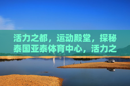 活力之都,运动殿堂,探秘泰国亚泰体育中心,活力之都的运动殿堂,探秘泰国亚泰体育中心 活力之都,运动殿堂,探秘泰国亚泰体育中心,活力之都的运动殿堂,探秘泰国亚泰体育中心