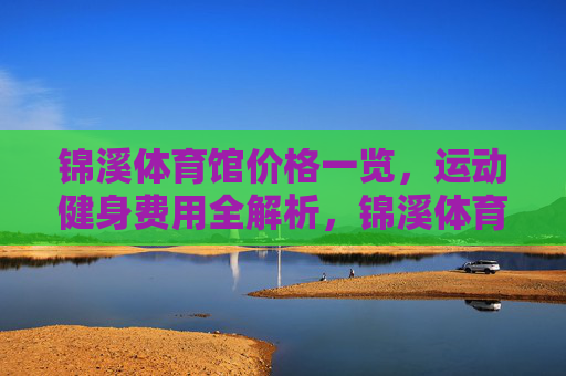 锦溪体育馆价格一览,运动健身费用全解析,锦溪体育馆运动健身费用全解析 锦溪体育馆价格一览,运动健身费用全解析,锦溪体育馆运动健身费用全解析
