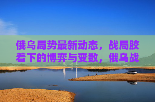 俄乌局势最新动态,战局胶着下的博弈与变数,俄乌战局胶着,博弈与变数最新动态 俄乌局势最新动态,战局胶着下的博弈与变数,俄乌战局胶着,博弈与变数最新动态