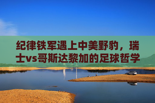 纪律铁军遇上中美野豹，瑞士vs哥斯达黎加的足球哲学碰撞，纪律铁军遇野豹，瑞士vs哥斯达黎加的足球哲学碰撞