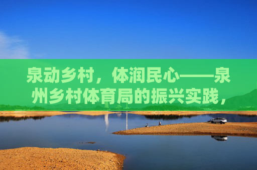 泉动乡村,体润民心——泉州乡村体育局的振兴实践,泉动乡村 体润民心——泉州乡村体育振兴实践 泉动乡村,体润民心——泉州乡村体育局的振兴实践,泉动乡村 体润民心——泉州乡村体育振兴实践