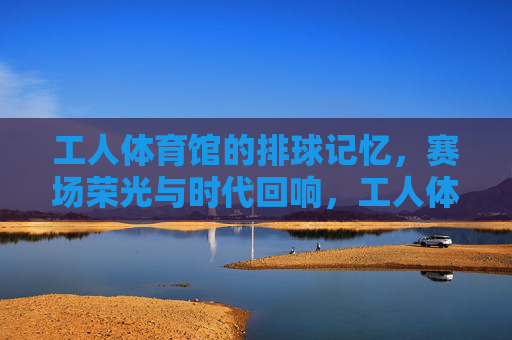 工人体育馆的排球记忆,赛场荣光与时代回响,工人体育馆排球记忆,赛场荣光的时代回响 工人体育馆的排球记忆,赛场荣光与时代回响,工人体育馆排球记忆,赛场荣光的时代回响