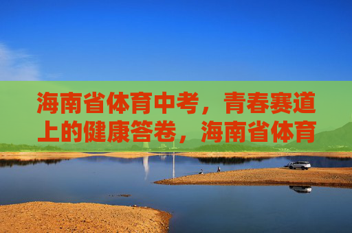 海南省体育中考，青春赛道上的健康答卷，海南省体育中考，青春赛道上的健康答卷
