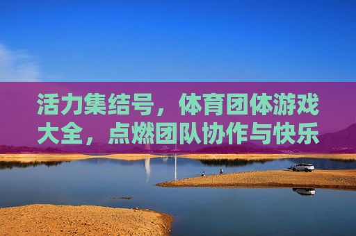 活力集结号,体育团体游戏大全,点燃团队协作与快乐,活力集结号,体育团体游戏大全,点燃团队协作与快乐 活力集结号,体育团体游戏大全,点燃团队协作与快乐,活力集结号,体育团体游戏大全,点燃团队协作与快乐