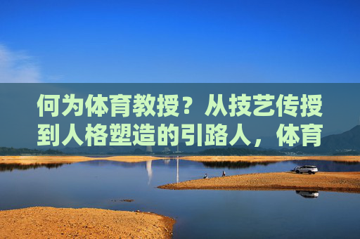 何为体育教授?从技艺传授到人格塑造的引路人,体育教授,技艺传授与人格塑造的引路人 何为体育教授?从技艺传授到人格塑造的引路人,体育教授,技艺传授与人格塑造的引路人