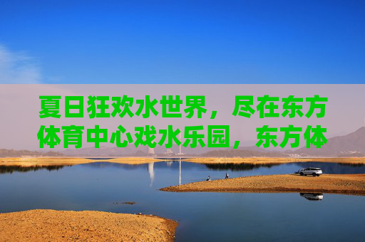 夏日狂欢水世界,尽在东方体育中心戏水乐园,东方体育中心戏水乐园,夏日狂欢水世界 夏日狂欢水世界,尽在东方体育中心戏水乐园,东方体育中心戏水乐园,夏日狂欢水世界