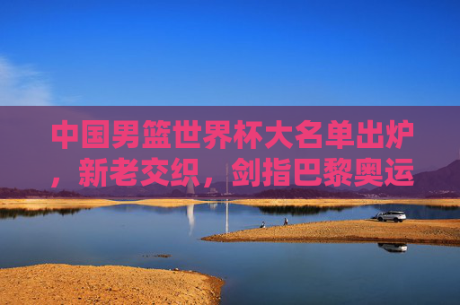 中国男篮世界杯大名单出炉,新老交织,剑指巴黎奥运门票,中国男篮世界杯大名单,新老交织剑指奥运门票 中国男篮世界杯大名单出炉,新老交织,剑指巴黎奥运门票,中国男篮世界杯大名单,新老交织剑指奥运门票