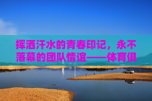 挥洒汗水的青春印记,永不落幕的团队情谊——体育俱乐部结课感想,挥洒青春汗,团队情谊永 挥洒汗水的青春印记,永不落幕的团队情谊——体育俱乐部结课感想,挥洒青春汗,团队情谊永