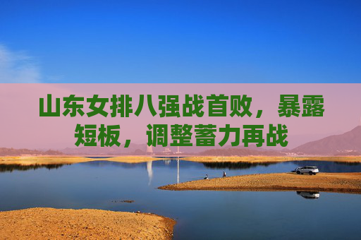山东女排八强战首败,暴露短板,调整蓄力再战 山东女排八强战首败,暴露短板,调整蓄力再战