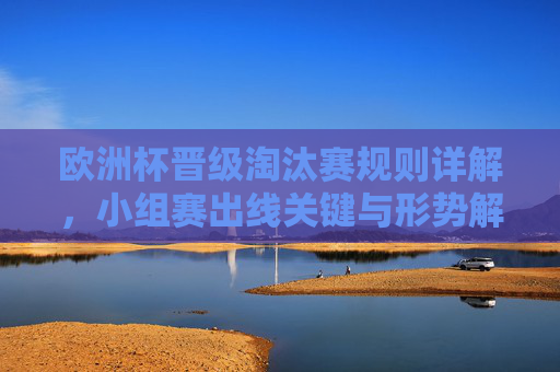 欧洲杯晋级淘汰赛规则详解,小组赛出线关键与形势解析,欧洲杯晋级淘汰赛规则与小组赛出线关键形势解析 欧洲杯晋级淘汰赛规则详解,小组赛出线关键与形势解析,欧洲杯晋级淘汰赛规则与小组赛出线关键形势解析