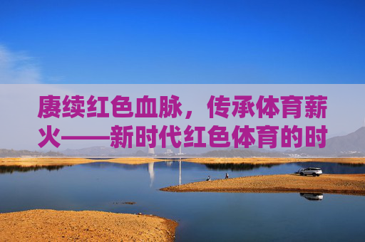赓续红色血脉,传承体育薪火——新时代红色体育的时代价值与实践路径,赓续红色血脉 传承体育薪火——新时代红色体育的时代价值与实践 赓续红色血脉,传承体育薪火——新时代红色体育的时代价值与实践路径,赓续红色血脉 传承体育薪火——新时代红色体育的时代价值与实践
