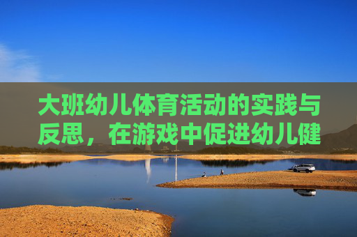 大班幼儿体育活动的实践与反思,在游戏中促进幼儿健康成长,游戏赋能成长,大班幼儿体育活动的实践与反思 大班幼儿体育活动的实践与反思,在游戏中促进幼儿健康成长,游戏赋能成长,大班幼儿体育活动的实践与反思