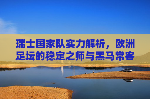 瑞士国家队实力解析,欧洲足坛的稳定之师与黑马常客,瑞士国家队,欧洲足坛的稳定黑马 瑞士国家队实力解析,欧洲足坛的稳定之师与黑马常客,瑞士国家队,欧洲足坛的稳定黑马