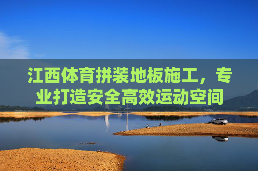 江西体育拼装地板施工,专业打造安全高效运动空间 江西体育拼装地板施工,专业打造安全高效运动空间
