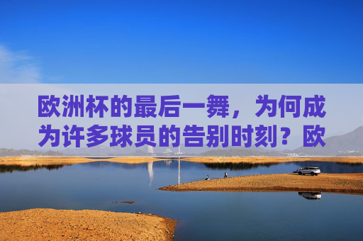 欧洲杯的最后一舞,为何成为许多球员的告别时刻?欧洲杯最后一舞,球员的告别时刻 欧洲杯的最后一舞,为何成为许多球员的告别时刻?欧洲杯最后一舞,球员的告别时刻