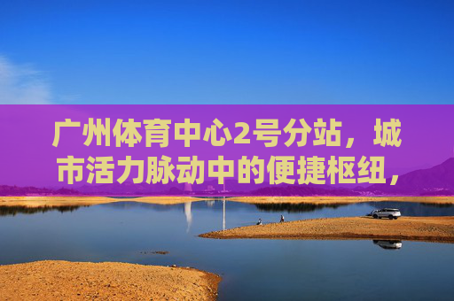 广州体育中心2号分站,城市活力脉动中的便捷枢纽,广州体育中心2号分站,城市活力脉动枢纽 广州体育中心2号分站,城市活力脉动中的便捷枢纽,广州体育中心2号分站,城市活力脉动枢纽
