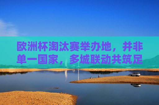 欧洲杯淘汰赛举办地,并非单一国家,多城联动共筑足球盛宴,欧洲杯淘汰赛,多城联动共筑足球盛宴 欧洲杯淘汰赛举办地,并非单一国家,多城联动共筑足球盛宴,欧洲杯淘汰赛,多城联动共筑足球盛宴