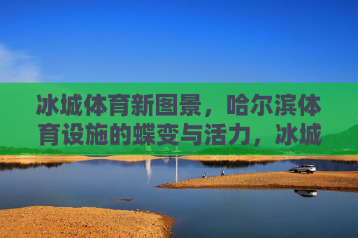 冰城体育新图景,哈尔滨体育设施的蝶变与活力,冰城体育新图景,设施蝶变焕活力 冰城体育新图景,哈尔滨体育设施的蝶变与活力,冰城体育新图景,设施蝶变焕活力