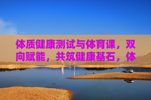 体质健康测试与体育课，双向赋能，共筑健康基石，体测与体育课双向赋能，共筑健康基石