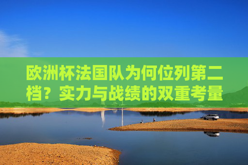 欧洲杯法国队为何位列第二档？实力与战绩的双重考量，欧洲杯法国队第二档，实力与战绩的双重考量
