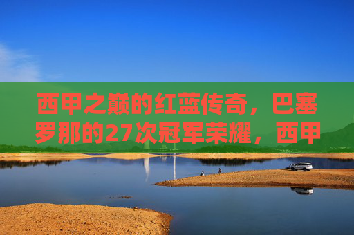 西甲之巅的红蓝传奇,巴塞罗那的27次冠军荣耀,西甲之巅红蓝传奇,巴塞罗那27次冠军荣耀 西甲之巅的红蓝传奇,巴塞罗那的27次冠军荣耀,西甲之巅红蓝传奇,巴塞罗那27次冠军荣耀