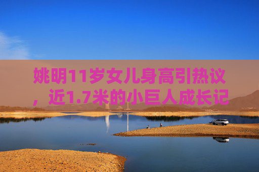 姚明11岁女儿身高引热议，近1.7米的小巨人成长记，基因与教养的双重密码，姚明11岁女儿身高近1.7米引热议，基因教养解码成长