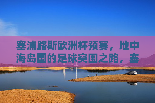 塞浦路斯欧洲杯预赛，地中海岛国的足球突围之路，塞浦路斯，地中海岛国的欧洲杯预赛突围之路