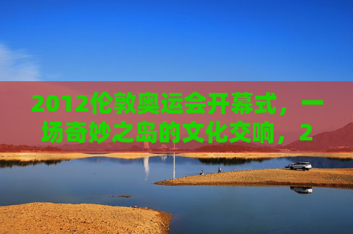 2012伦敦奥运会开幕式，一场奇妙之岛的文化交响，2012伦敦开幕式，奇妙之岛的文化交响