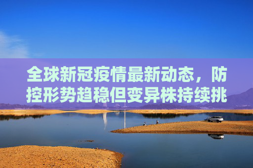 全球新冠疫情最新动态,防控形势趋稳但变异株持续挑战,疫苗研发与全球合作仍是关键,全球新冠防控趋稳但变异株挑战仍在,疫苗研发与合作成关键 全球新冠疫情最新动态,防控形势趋稳但变异株持续挑战,疫苗研发与全球合作仍是关键,全球新冠防控趋稳但变异株挑战仍在,疫苗研发与合作成关键