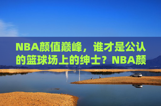 NBA颜值巅峰，谁才是公认的篮球场上的绅士？NBA颜值巅峰，谁是球场绅士？