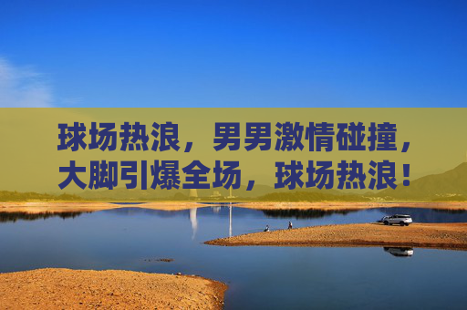 球场热浪,男男激情碰撞,大脚引爆全场,球场热浪!男将激战大脚引爆全场 球场热浪,男男激情碰撞,大脚引爆全场,球场热浪!男将激战大脚引爆全场