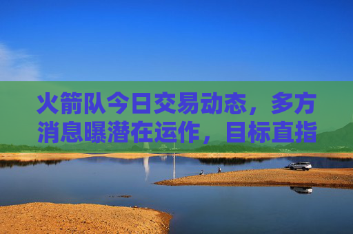 火箭队今日交易动态，多方消息曝潜在运作，目标直指年轻资产与选秀权优化，火箭队今日交易动态，潜在运作目标年轻资产与选秀权优化