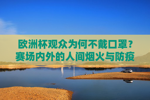 欧洲杯观众为何不戴口罩？赛场内外的人间烟火与防疫平衡，欧洲杯赛场，不戴口罩的烟火与防疫平衡