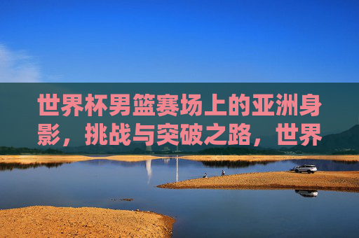 世界杯男篮赛场上的亚洲身影,挑战与突破之路,世界杯男篮赛场上的亚洲身影,挑战与突破之路 世界杯男篮赛场上的亚洲身影,挑战与突破之路,世界杯男篮赛场上的亚洲身影,挑战与突破之路