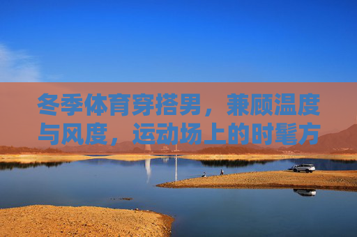 冬季体育穿搭男,兼顾温度与风度,运动场上的时髦方程式,冬季体育男穿搭,温度与风度的时髦方程式 冬季体育穿搭男,兼顾温度与风度,运动场上的时髦方程式,冬季体育男穿搭,温度与风度的时髦方程式