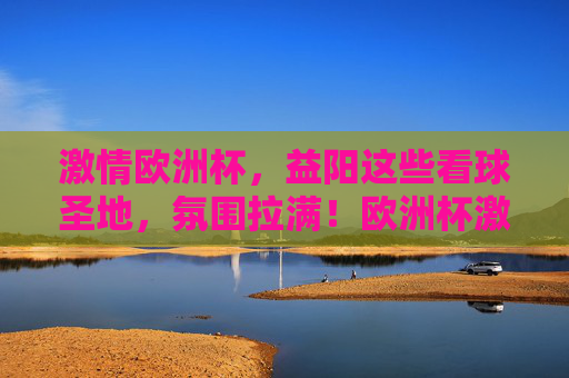 激情欧洲杯，益阳这些看球圣地，氛围拉满！欧洲杯激情点燃益阳！看球圣地氛围拉满