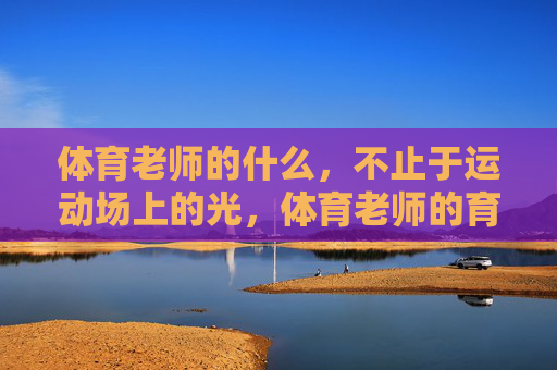 体育老师的什么，不止于运动场上的光，体育老师的育人，不止于运动场上的光