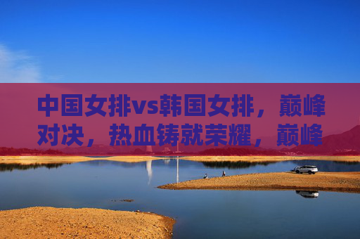 中国女排vs韩国女排，巅峰对决，热血铸就荣耀，巅峰对决！中国女排热血铸就荣耀