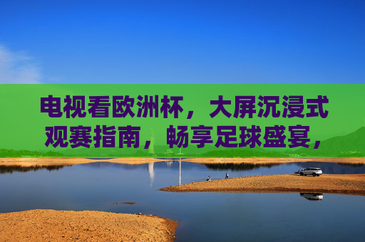 电视看欧洲杯，大屏沉浸式观赛指南，畅享足球盛宴，欧洲杯大屏沉浸式观赛指南