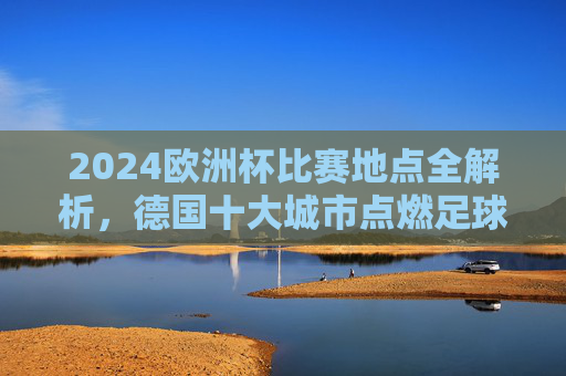 2024欧洲杯比赛地点全解析，德国十大城市点燃足球激情，2024欧洲杯，德国十大城市比赛地点全解析，点燃足球激情