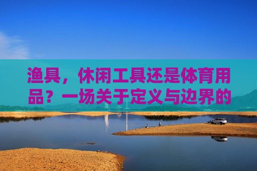 渔具,休闲工具还是体育用品?一场关于定义与边界的探讨,渔具,休闲工具与体育用品的定义边界探讨 渔具,休闲工具还是体育用品?一场关于定义与边界的探讨,渔具,休闲工具与体育用品的定义边界探讨