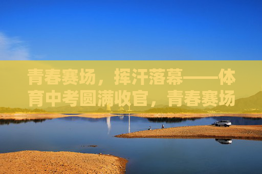 青春赛场,挥汗落幕——体育中考圆满收官,青春赛场挥汗落幕,体育中考圆满收官 青春赛场,挥汗落幕——体育中考圆满收官,青春赛场挥汗落幕,体育中考圆满收官